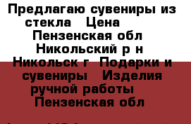 Предлагаю сувениры из стекла › Цена ­ 300 - Пензенская обл., Никольский р-н, Никольск г. Подарки и сувениры » Изделия ручной работы   . Пензенская обл.